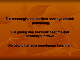 Dia menangis saat melihat anaknya adalah pemenang.  Dia girang dan bersorak saat melihat kawannya tertawa .  Dia begitu bahagia mendengar kelahiran. 