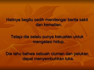 Hatinya begitu sedih mendengar berita sakit dan kematian. Tetapi dia selalu punya kekuatan untuk mengatasi hidup. Dia tahu bahwa sebuah ciuman dan pelukan dapat menyembuhkan luka.  