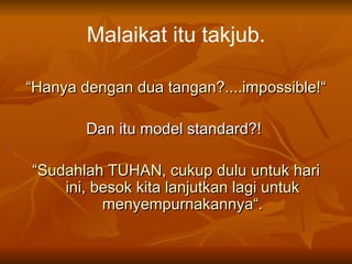 Malaikat itu takjub. “ Hanya dengan dua tangan?....impossible!“ Dan itu model standard?!  “ Sudahlah TUHAN, cukup dulu untuk hari ini, besok kita lanjutkan lagi untuk menyempurnakannya“. 
