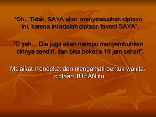 “ Oh.. Tidak, SAYA akan menyelesaikan ciptaan ini, karena ini adalah ciptaan favorit SAYA”.  “ O yah… Dia juga akan mampu menyembuhkan dirinya sendiri, dan bisa bekerja 18 jam sehari”.  Malaikat mendekat dan mengamati bentuk wanita-ciptaan TUHAN itu.  
