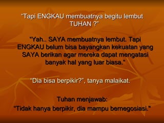 “ Tapi ENGKAU membuatnya begitu lembut TUHAN ?”  “Yah.. SAYA membuatnya lembut. Tapi ENGKAU belum bisa bayangkan kekuatan yang SAYA berikan agar mereka dapat mengatasi banyak hal yang luar biasa.“ “ Dia bisa berpikir?”, tanya malaikat.    Tuhan menjawab: “ Tidak hanya berpikir, dia mampu bernegosiasi." 