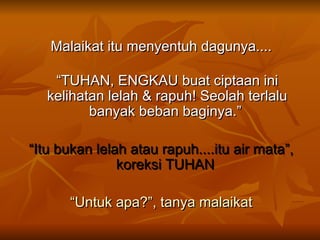 Malaikat itu menyentuh dagunya.... “ TUHAN, ENGKAU buat ciptaan ini kelihatan lelah & rapuh! Seolah terlalu banyak beban baginya.”  “ Itu bukan lelah atau rapuh....itu air mata”, koreksi TUHAN  “ Untuk apa?”, tanya malaikat 