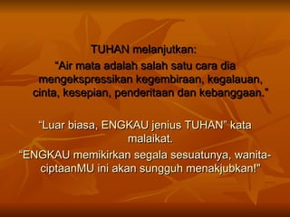 TUHAN melanjutkan:  “ Air mata adalah salah satu cara dia mengekspressikan kegembiraan, kegalauan, cinta, kesepian, penderitaan dan kebanggaan.” “ Luar biasa, ENGKAU jenius TUHAN” kata malaikat. “ ENGKAU memikirkan segala sesuatunya, wanita- ciptaanMU ini akan sungguh menakjubkan!" 