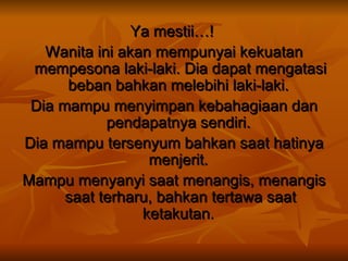 Ya mestii…!   Wanita ini akan mempunyai kekuatan mempesona laki-laki. Dia dapat mengatasi beban bahkan melebihi laki-laki.  Dia mampu menyimpan kebahagiaan dan pendapatnya sendiri.  Dia mampu tersenyum bahkan saat hatinya menjerit.   Mampu menyanyi saat menangis, menangis saat terharu, bahkan tertawa saat ketakutan.  