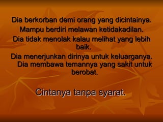 Dia berkorban demi orang yang dicintainya. Mampu berdiri melawan ketidakadilan. Dia tidak menolak kalau melihat yang lebih baik.  Dia menerjunkan dirinya untuk keluarganya. Dia membawa temannya yang sakit untuk berobat. Cintanya tanpa syarat.   