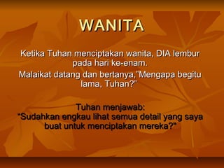 WANITA
Ketika Tuhan menciptakan wanita, DIA lembur
             pada hari ke-enam.
Malaikat datang dan bertanya,”Mengapa begitu
               lama, Tuhan?”

              Tuhan menjawab:
“Sudahkan engkau lihat semua detail yang saya
      buat untuk menciptakan mereka?"
 