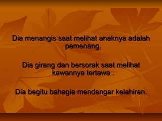 Dia menangis saat melihat anaknya adalah
pemenang.
Dia girang dan bersorak saat melihat
kawannya tertawa .
Dia begitu bahagia mendengar kelahiran.

 