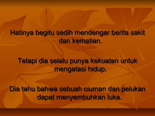 Hatinya begitu sedih mendengar berita sakit
dan kematian.
Tetapi dia selalu punya kekuatan untuk
mengatasi hidup.
Dia tahu bahwa sebuah ciuman dan pelukan
dapat menyembuhkan luka.

 