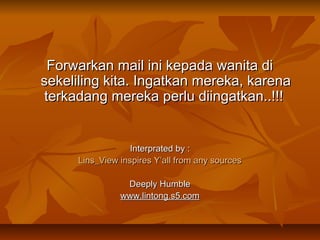 Forwarkan mail ini kepada wanita di
sekeliling kita. Ingatkan mereka, karena
terkadang mereka perlu diingatkan..!!!

Interprated by :
Lins_View inspires Y’all from any sources
Deeply Humble
www.lintong.s5.com

 