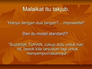 Malaikat itu takjub.
“Hanya dengan dua tangan?....impossible!“
Dan itu model standard?!
“Sudahlah TUHAN, cukup dulu untuk hari
ini, besok kita lanjutkan lagi untuk
menyempurnakannya“.

 