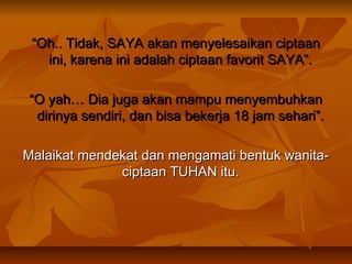 “Oh.. Tidak, SAYA akan menyelesaikan ciptaan
ini, karena ini adalah ciptaan favorit SAYA”.
“O yah… Dia juga akan mampu menyembuhkan
dirinya sendiri, dan bisa bekerja 18 jam sehari”.
Malaikat mendekat dan mengamati bentuk wanitaciptaan TUHAN itu.

 