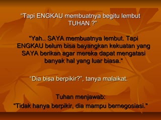 “Tapi ENGKAU membuatnya begitu lembut
TUHAN ?”
“Yah.. SAYA membuatnya lembut. Tapi
ENGKAU belum bisa bayangkan kekuatan yang
SAYA berikan agar mereka dapat mengatasi
banyak hal yang luar biasa.“
“Dia bisa berpikir?”, tanya malaikat. 
Tuhan menjawab:
“Tidak hanya berpikir, dia mampu bernegosiasi."

 