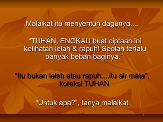 Malaikat itu menyentuh dagunya....
“TUHAN, ENGKAU buat ciptaan ini
kelihatan lelah & rapuh! Seolah terlalu
banyak beban baginya.” 
“Itu bukan lelah atau rapuh....itu air mata”,
koreksi TUHAN
“Untuk apa?”, tanya malaikat

 