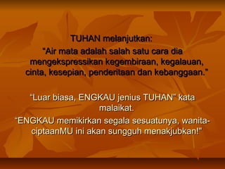 TUHAN melanjutkan:
“Air mata adalah salah satu cara dia
mengekspressikan kegembiraan, kegalauan,
cinta, kesepian, penderitaan dan kebanggaan.”
“Luar biasa, ENGKAU jenius TUHAN” kata
malaikat.
“ENGKAU memikirkan segala sesuatunya, wanitaciptaanMU ini akan sungguh menakjubkan!"

 
