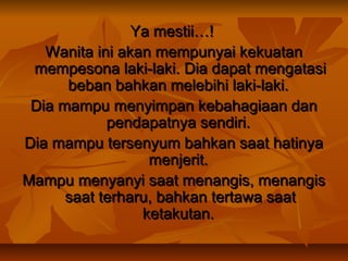 Ya mestii…!
Wanita ini akan mempunyai kekuatan
mempesona laki-laki. Dia dapat mengatasi
beban bahkan melebihi laki-laki.
Dia mampu menyimpan kebahagiaan dan
pendapatnya sendiri.
Dia mampu tersenyum bahkan saat hatinya
menjerit.
Mampu menyanyi saat menangis, menangis
saat terharu, bahkan tertawa saat
ketakutan.

 