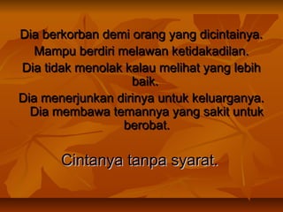 Dia berkorban demi orang yang dicintainya.
Mampu berdiri melawan ketidakadilan.
Dia tidak menolak kalau melihat yang lebih
baik.
Dia menerjunkan dirinya untuk keluarganya.
Dia membawa temannya yang sakit untuk
berobat.

Cintanya tanpa syarat.

 