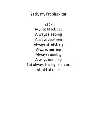 Zack, my fat black cat

           Zack
     My fat black cat
     Always sleeping
     Always yawning
    Always stretching
      Always purring
      Always running
     Always jumping
But always hiding in a box,
      Afraid of mice
 