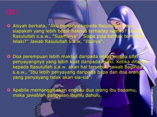 IBU 
 Aisyah berkata, "Aku bertanya kepada Rasulullah s.a.w, 
siapakah yang lebih besar haknya terhadap wanita? Jawab 
Rasulullah s.a.w., "Suaminya". "Siapa pula berhak terhadap 
lelaki?" Jawab Rasulullah s.a.w, "Ibunya". 
 Doa perempuan lebih makbul daripada lelaki kerana sifat 
penyayangnya yang lebih kuat daripada lelaki. Ketika ditanya 
kepada Rasulullah s.a.w. akan hal tersebut, jawab Baginda 
s.a.w., "Ibu lebih penyayang daripada bapa dan doa orang 
yang penyayang tidak akan sia-sia". 
 Apabila memanggil akan engkau dua orang ibu bapamu, 
maka jawablah panggilan ibumu dahulu. 
 