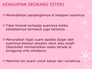 KEWAJIPAN SEORANG ISTERI 
 Merendahkan pandangannya di hadapan suaminya. 
 Tidak khianat terhadap suaminya ketika 
ketiadaannya termasuk juga hartanya. 
 Menunaikan hajat suami apabila diajak oleh 
suaminya biarpun sewaktu sibuk atau susah 
(Rasulullah mentamsilkan walau berada di 
punggung unta sekalipun) 
 Meminta izin suami untuk keluar dari rumahnya. 
 