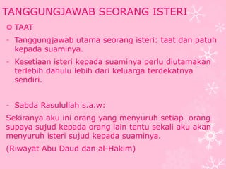 TANGGUNGJAWAB SEORANG ISTERI 
 TAAT 
- Tanggungjawab utama seorang isteri: taat dan patuh 
kepada suaminya. 
- Kesetiaan isteri kepada suaminya perlu diutamakan 
terlebih dahulu lebih dari keluarga terdekatnya 
sendiri. 
- Sabda Rasulullah s.a.w: 
Sekiranya aku ini orang yang menyuruh setiap orang 
supaya sujud kepada orang lain tentu sekali aku akan 
menyuruh isteri sujud kepada suaminya. 
(Riwayat Abu Daud dan al-Hakim) 
 