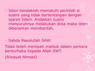 - Isteri hendaklah mematuhi perintah si 
suami yang tidak bertentangan dengan 
ajaran Islam. Andaikan suami 
menyuruhnya melakukan dosa maka isteri 
dibenarkan membantah. 
- Sabda Rasulullah SAW: 
Tidak boleh mentaati mahluk dalam perkara 
berdurhaka kepada Allah SWT. 
(Riwayat Ahmad) 
 