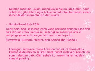 - Setelah menikah, suami mempunyai hak ke atas isteri. Oleh 
sebab itu, jika isteri ingin keluar rumah atau berpuasa sunat, 
ia hendaklah meminta izin dari suami. 
- Sabda Rasulullah SAW: 
Tidak halal bagi sesorang isteri yang beriman dengan Allah dan 
hari akhirat untuk berpuasa, sedangkan suaminya ada di 
sampingnya kecuali dengan keizinan suaminya itu. 
(Riwayat al-Bukhari, Muslim, dan Ahmad Ibn Hanbal) 
- Larangan berpuasa tanpa keizinan suami ini diwujudkan 
kerana dikhuatirkan si isteri tidak dapat melayani kemahuan 
suami dengan baik. Oleh sebab itu, meminta izin adalah 
sangat penting. 
 