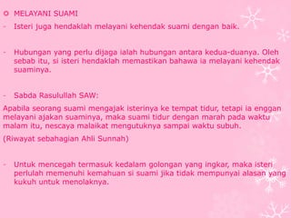  MELAYANI SUAMI 
- Isteri juga hendaklah melayani kehendak suami dengan baik. 
- Hubungan yang perlu dijaga ialah hubungan antara kedua-duanya. Oleh 
sebab itu, si isteri hendaklah memastikan bahawa ia melayani kehendak 
suaminya. 
- Sabda Rasulullah SAW: 
Apabila seorang suami mengajak isterinya ke tempat tidur, tetapi ia enggan 
melayani ajakan suaminya, maka suami tidur dengan marah pada waktu 
malam itu, nescaya malaikat mengutuknya sampai waktu subuh. 
(Riwayat sebahagian Ahli Sunnah) 
- Untuk mencegah termasuk kedalam golongan yang ingkar, maka isteri 
perlulah memenuhi kemahuan si suami jika tidak mempunyai alasan yang 
kukuh untuk menolaknya. 
 