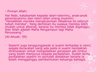 - Firman Allah: 
Hai Nabi, katakanlah kepada isteri-isterimu, anak-anak 
perempuanmu dan isteri-isteri orang mukmin: 
"Hendaklah mereka menghulurkan Jilbabnya ke seluruh 
tubuh mereka". Yang demikian itu supaya mereka lebih 
mudah untuk dikenal, kerana itu mereka tidak diganggu. 
Dan Allah adalah Maha Pengampun lagi Maha 
Penyayang." 
(Al-Ahzab: 59) 
- Seperti juga tanggungjawab si suami terhadap si isteri, 
segala kecacatan yang ada pada si suami hendaklah 
dirahsiakan untuk mengelakkan perasaan aib timbul 
yang boleh menjurus kepada perbalahan. Sudah tentu 
perbalahan seperti ini perlulah dielakkan kerana ia 
boleh mengganggu pembentukan keluarga bahagia. 
 
