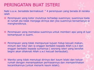 PERINGATAN BUAT ISTERI 
Nabi s.a.w. bersabda bermaksud: " 4 perempuan yang berada di neraka 
ialah 
 Perempuan yang kotor mulutnya terhadap suaminya; suaminya tiada 
di rumah dia tidak menjaga dirinya dan jika suaminya bersamanya ia 
mengherdiknya. 
 Perempuan yang memaksa suaminya untuk memberi apa yang di luar 
kemampuan si suami. 
 Perempuan yang tidak mempunyai tujuan hidup kecuali makan, 
minum dan tidur dan ia enggan berbakti kepada Allah s.w.t dan 
enggan berbakti kepada sumainya ( seorang isteri yang bersifat 
begini akan dilaknati Allah s.w.t kecuali bertaubat). 
 Wanita yang tidak menutupi dirinya dari kaum lelaki dan keluar 
rumah dengan menampakkan perhiasannya dan memperlihakan 
kecantikannya (untuk menarik kaum lelaki). 
 