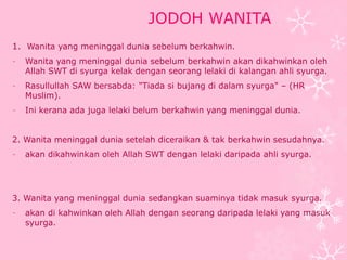 JODOH WANITA 
1. Wanita yang meninggal dunia sebelum berkahwin. 
- Wanita yang meninggal dunia sebelum berkahwin akan dikahwinkan oleh 
Allah SWT di syurga kelak dengan seorang lelaki di kalangan ahli syurga. 
- Rasullullah SAW bersabda: "Tiada si bujang di dalam syurga" – (HR 
Muslim). 
- Ini kerana ada juga lelaki belum berkahwin yang meninggal dunia. 
2. Wanita meninggal dunia setelah diceraikan & tak berkahwin sesudahnya. 
- akan dikahwinkan oleh Allah SWT dengan lelaki daripada ahli syurga. 
3. Wanita yang meninggal dunia sedangkan suaminya tidak masuk syurga. 
- akan di kahwinkan oleh Allah dengan seorang daripada lelaki yang masuk 
syurga. 
 