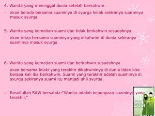 4. Wanita yang meninggal dunia setelah berkahwin. 
- akan berada bersama suaminya di syurga kelak sekiranya suaminya 
masuk syurga. 
5. Wanita yang kematian suami dan tidak berkahwin sesudahnya. 
- akan tetap bersama suaminya yang dikahwini di dunia sekiranya 
suaminya masuk syurga. 
6. Wanita yang kematian suami dan berkahwin sesudahnya. 
- akan bersama lelaki yang terakhir dikahwininya di dunia tidak kira 
berapa kali dia berkahwin. Suami yang terakhir adalah suaminya di 
syurga sekiranya suami itu menjadi ahli syurga. 
o Rasullullah SAW bersabda:"Wanita adalah kepunyaan suaminya yang 
terakhir." 
 