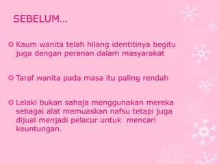 SEBELUM… 
 Kaum wanita telah hilang identitinya begitu 
juga dengan peranan dalam masyarakat 
 Taraf wanita pada masa itu paling rendah 
 Lelaki bukan sahaja menggunakan mereka 
sebagai alat memuaskan nafsu tetapi juga 
dijual menjadi pelacur untuk mencari 
keuntungan. 
 