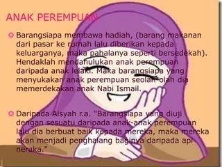 ANAK PEREMPUAN 
 Barangsiapa membawa hadiah, (barang makanan 
dari pasar ke rumah lalu diberikan kepada 
keluarganya, maka pahalanya seperti bersedekah). 
Hendaklah mendahulukan anak perempuan 
daripada anak lelaki. Maka barangsiapa yang 
menyukakan anak perempuan seolah-olah dia 
memerdekakan anak Nabi Ismail. 
 Daripada Aisyah r.a. "Barangsiapa yang diuji 
dengan sesuatu daripada anak-anak perempuan 
lalu dia berbuat baik kepada mereka, maka mereka 
akan menjadi penghalang baginya daripada api 
neraka." 
 