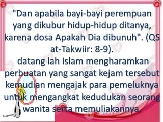 "Dan apabila bayi-bayi perempuan
yang dikubur hidup-hidup ditanya,
karena dosa Apakah Dia dibunuh". (QS
at-Takwiir: 8-9).
datang lah Islam mengharamkan
perbuatan yang sangat kejam tersebut
kemudian mengajak para pemeluknya
untuk mengangkat kedudukan seorang
wanita serta memuliakannya,
 