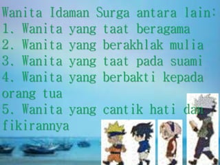 Wanita Idaman Surga antara lain:
1. Wanita yang taat beragama
2. Wanita yang berakhlak mulia
3. Wanita yang taat pada suami
4. Wanita yang berbakti kepada
orang tua
5. Wanita yang cantik hati dan
fikirannya
 