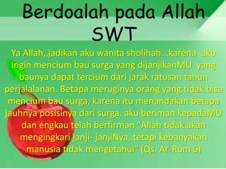 Berdoalah pada Allah
SWT
Ya Allah,,jadikan aku wanita sholihah...karena aku
ingin mencium bau surga yang dijanjikanMU yang
baunya dapat tercium dari jarak ratusan tahun
perjalalanan. Betapa meruginya orang yang tidak bisa
mencium bau surga, karena itu menandakan betapa
jauhnya posisinya dari surga, aku beriman kepadaMU
dan engkau telah berfirman "Allah tidak akan
mengingkari janji- janjiNya, tetapi kebanyakan
manusia tidak mengetahui" (Qs. Ar-Rum 6)
 