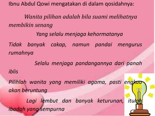 Ibnu Abdul Qowi mengatakan di dalam qosidahnya:
Wanita pilihan adalah bila suami melihatnya
membikin senang
Yang selalu menjaga kehormatanya
Tidak banyak cakap, namun pandai mengurus
rumahnya
Selalu menjaga pandangannya dari panah
iblis
Pilihlah wanita yang memiliki agama, pasti engkau
akan beruntung
Lagi lembut dan banyak keturunan, itulah
ibadah yang sempurna
 