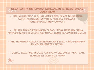 KEMATIANNYA MERUPAKAN KEHILANGAN TERBESAR DALAM
DUNIA ISLAM
- BELIAU MENINGGAL DUNIA KETIKA BERUSIA 67 TAHUN PADA
TARIKH 19 RAMADHAN TAHUN 58 HIJRAH SEMASA
PEMERINTAHAN MUA`AWIYYAH
- BELIAU INGIN DIKEBUMIKAN DI BAQI` TIDAK BERSAMA SAMA
DENGAN RASULLULAH,ABU BAKAR DAN UMAR PADA WAKTU MALAM
- ABU HURAIRAH ADALAH GABENOR DAN BELIAU YANG MEMIMPIN
SOLATKAN JENAZAH AISYAH
- BELIAU TELAH MENINGGAL KAN HANYA SEBIDANG TANAH DAN
TELAH DIBELI OLEH MUA`WIYAH
 