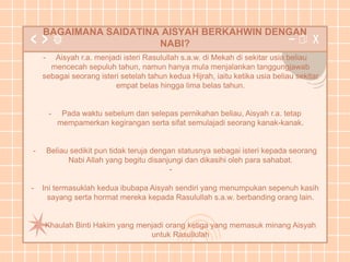 BAGAIMANA SAIDATINA AISYAH BERKAHWIN DENGAN
NABI?
- Aisyah r.a. menjadi isteri Rasulullah s.a.w. di Mekah di sekitar usia beliau
mencecah sepuluh tahun, namun hanya mula menjalankan tanggungjawab
sebagai seorang isteri setelah tahun kedua Hijrah, iaitu ketika usia beliau sekitar
empat belas hingga lima belas tahun.
- Pada waktu sebelum dan selepas pernikahan beliau, Aisyah r.a. tetap
mempamerkan kegirangan serta sifat semulajadi seorang kanak-kanak.
- Beliau sedikit pun tidak teruja dengan statusnya sebagai isteri kepada seorang
Nabi Allah yang begitu disanjungi dan dikasihi oleh para sahabat.
-
- Ini termasuklah kedua ibubapa Aisyah sendiri yang menumpukan sepenuh kasih
sayang serta hormat mereka kepada Rasulullah s.a.w. berbanding orang lain.
- Khaulah Binti Hakim yang menjadi orang ketiga yang memasuk minang Aisyah
untuk Rasullulah
 