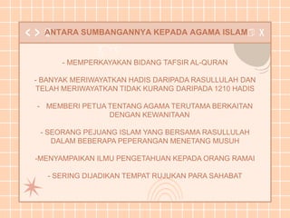 ANTARA SUMBANGANNYA KEPADA AGAMA ISLAM
- MEMPERKAYAKAN BIDANG TAFSIR AL-QURAN
- BANYAK MERIWAYATKAN HADIS DARIPADA RASULLULAH DAN
TELAH MERIWAYATKAN TIDAK KURANG DARIPADA 1210 HADIS
- MEMBERI PETUA TENTANG AGAMA TERUTAMA BERKAITAN
DENGAN KEWANITAAN
- SEORANG PEJUANG ISLAM YANG BERSAMA RASULLULAH
DALAM BEBERAPA PEPERANGAN MENETANG MUSUH
-MENYAMPAIKAN ILMU PENGETAHUAN KEPADA ORANG RAMAI
- SERING DIJADIKAN TEMPAT RUJUKAN PARA SAHABAT
 