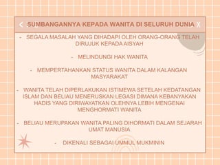 SUMBANGANNYA KEPADA WANITA DI SELURUH DUNIA
- SEGALA MASALAH YANG DIHADAPI OLEH ORANG-ORANG TELAH
DIRUJUK KEPADA AISYAH
- MELINDUNGI HAK WANITA
- MEMPERTAHANKAN STATUS WANITA DALAM KALANGAN
MASYARAKAT
- WANITA TELAH DIPERLAKUKAN ISTIMEWA SETELAH KEDATANGAN
ISLAM DAN BELIAU MENERUSKAN LEGASI DIMANA KEBANYAKAN
HADIS YANG DIRIWAYATKAN OLEHNYA LEBIH MENGENAI
MENGHORMATI WANITA
- BELIAU MERUPAKAN WANITA PALING DIHORMATI DALAM SEJARAH
UMAT MANUSIA
- DIKENALI SEBAGAI UMMUL MUKMININ
 