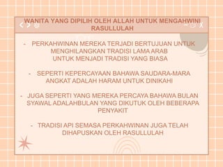 WANITA YANG DIPILIH OLEH ALLAH UNTUK MENGAHWINI
RASULLULAH
- PERKAHWINAN MEREKA TERJADI BERTUJUAN UNTUK
MENGHILANGKAN TRADISI LAMA ARAB
UNTUK MENJADI TRADISI YANG BIASA
- SEPERTI KEPERCAYAAN BAHAWA SAUDARA-MARA
ANGKAT ADALAH HARAM UNTUK DINIKAHI
- JUGA SEPERTI YANG MEREKA PERCAYA BAHAWA BULAN
SYAWAL ADALAHBULAN YANG DIKUTUK OLEH BEBERAPA
PENYAKIT
- TRADISI API SEMASA PERKAHWINAN JUGA TELAH
DIHAPUSKAN OLEH RASULLULAH
 
