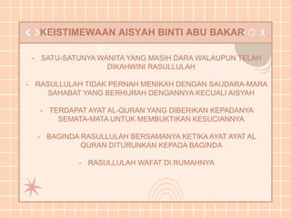 KEISTIMEWAAN AISYAH BINTI ABU BAKAR
- SATU-SATUNYA WANITA YANG MASIH DARA WALAUPUN TELAH
DIKAHWINI RASULLULAH
- RASULLULAH TIDAK PERNAH MENIKAH DENGAN SAUDARA-MARA
SAHABAT YANG BERHIJRAH DENGANNYA KECUALI AISYAH
- TERDAPAT AYAT AL-QURAN YANG DIBERIKAN KEPADANYA
SEMATA-MATA UNTUK MEMBUKTIKAN KESUCIANNYA
- BAGINDA RASULLULAH BERSAMANYA KETIKA AYAT AYAT AL
QURAN DITURUNKAN KEPADA BAGINDA
- RASULLULAH WAFAT DI RUMAHNYA
 