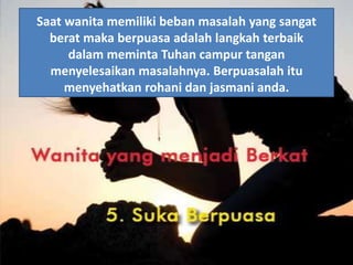 Saat wanita memiliki beban masalah yang sangat
berat maka berpuasa adalah langkah terbaik
dalam meminta Tuhan campur tangan
menyelesaikan masalahnya. Berpuasalah itu
menyehatkan rohani dan jasmani anda.
 