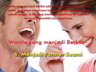 Wanita yang menjadi berkat adalah yang bisa menjadi partner
suami. Ia mampu membawa kedamaian dan sukacita dalam
rumah tangga. Ia sanggup membuat suaminya tertawa dan
bersyukur memiliki istri sepertinya.
 