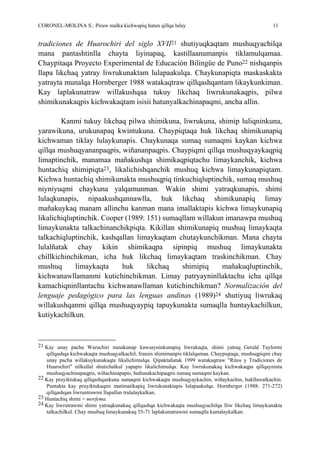 CORONEL-MOLINA S.: Piruw malka kichwapiq hatun qillqa lulay 11
tradiciones de Huarochiri del siglo XVII21 shutiyuqkaqtam mushuqyachilqa
mana pantashtinlla chayta liyinapaq, kastillaanumanpis tiklamulqamaa.
Chaypitaqa Proyecto Experimental de Educación Bilingüe de Puno22 nishqanpis
llapa likchaq yatray liwrukunaktam lulapaakulqa. Chaykunapiqta maskaskakta
yatrayta munalqa Hornberger 1988 watakaqtraw qillqashqantam likaykunkiman.
Kay laplakunatraw willakushqaa tukuy likchaq liwrukunakaqpis, pilwa
shimikunakaqpis kichwakaqtam isisii hatunyalkachinapaqmi, ancha allin.
Kanmi tukuy likchaq pilwa shimikuna, liwrukuna, shimip luliqninkuna,
yarawikuna, urukunapaq kwintukuna. Chaypiqtaqa huk likchaq shimikunapiq
kichwaman tiklay lulaykunapis. Chaykunaqa sumaq sumaqmi kaykan kichwa
qillqa mushuqyananpaqpis, wiñananpaqpis. Chaypiqmi qillqa mushuqyaykaqpiq
limaptinchik, manamaa mañakushqa shimikaqpiqtachu limaykanchik, kichwa
huntachiq shimipiqta23, likalichishqanchik mushuq kichwa limaykunapiqtam.
Kichwa huntachiq shimikunakta mushuqpiq tinkuchiqluptinchik, sumaq mushuq
niyniyuqmi chaykuna yalqamunman. Wakin shimi yatraqkunapis, shimi
lulaqkunapis, nipaakushqannawlla, huk likchaq shimikunapiq limay
mañakuykaq manam allinchu kanman mana imallaktapis kichwa limaykunapiq
likalichiqluptinchik. Cooper (1989: 151) sumaqllam willakun imanawpa mushuq
limaykunakta talkachinanchikpiqta. Kikillan shimikunapiq mushuq limaykaqta
talkachiqluptinchik, kashqallan limaykaqtam chutaykunchikman. Mana chayta
lulalñatak chay kikin shimikaqpa sipinpiq mushuq limaykunakta
chillkichinchikman, icha huk likchaq limaykaqtam traskinchikman. Chay
mushuq limaykaqta huk likchaq shimipiq mañakuqluptinchik,
kichwanawllamanmi kutichinchikman. Limay patryayninllaktachu icha qillqa
kamachiqninllantachu kichwanawllaman kutichinchikman? Normalización del
lenguaje pedagógico para las lenguas andinas (1989)24 shutiyuq liwrukaq
willakushqanmi qillqa mushuqyaypiq tapuykunakta sumaqlla huntaykachilkun,
kutiykachilkun.
21 Kay unay pacha Waruchiri nunakunap kawsayninkunapiq liwrukaqta, shimi yatraq Gerald Taylormi
qillqashqa kichwakaqta mushuqyalkachil, fransis shimimanpis tiklalqamaa. Chaypiqtaqa, mushuqpiqmi chay
unay pacha willakuykunakaqta likalichimulqa. Qipaktañatak 1999 watakaqtraw "Ritos y Tradiciones de
Huarochirí" nilkullal shutichalkul yapapis likalichimulqa. Kay liwrukunakaq kichwakaqpa qillqayninta
mushuqyachinapaqpis, wiñachinapapis, huñunakachipaqpis sumaq sumaqmi kaykan.
22 Kay pruyiktukaq qillqashqankuna sumaqmi kichwakaqta mushuqyaykachin, wiñaykachin, hukllawalkachin.
Puntakta kay pruyiktukaqmi matimatikapiq liwrukunaktapis lulapaakulqa. Hornberger (1988: 271-272)
qillqashqan liwruntrawmi llapallan trulalaykalkan.
23 Huntachiq shimi = morfema.
24 Kay liwrutrawmi shimi yatraqkunakaq qillqashqa kichwakaqta mushuqyachilqa lliw likchaq limaykunakta
talkachilkul. Chay mushuq limaykunakaq 55-71 laplakunatrawmi sumaqlla kamalaykalkan.
 