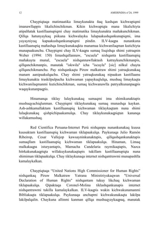 12 AMERINDIA n°24, 1999
Chaypiqtaqa matimaatika limaykunakta ñaq kashqan kichwapiqmi
imanawllappis likalichinchikman. Kikin kichwapiqta mana likalichiyta
atipalñatak kastillaanupiqmi chay matimatika limaykunakta mañakunchikman.
Qillqa hatunyaykaq piikuna kichwalayku lulapaakushqankunapiqmi, ima
yuyayniyuq kapaakushqankunapiqmi pindin. ILV-kaqpa nunankuna
kastillaanupiq mañashqa limaykunakaqkta manamaa kichwanilaqman kutichiyta
munapaakunchu. Chaypiqmi chay ILV-kaqpa sumaq lisqishqa shimi yatraqnin
Weber (1994: 150) limashqallannaw, "escuela" nishqanta kastillaanupiq
mañakuyta munal, "escuela" nishqannawllaktash katraykunchikmanpis,
qillqanchikmanpis, manatak "iskwila" icha "iscuyla" [sic] nilkul chayta
qillqanchikmanchu. Pay nishqankaqta Piruw malkatraw shimi yatraqkunakaq
manam aanipaakulqachu. Chay shimi yatraqkunakaq nipaakun kastillaanu
limaykunakta traskilpulpacha kichwaman yapaykuqlulqa, mushuq limaykaqta
kichwanilaqmanmi kutichinchikman, sumaq kichwanawlla patryalkunanpaqpis
waqaykunanpaqpis.
Hinamanqa tiklay lulaykunakaq sumaqmi ima shimikunaktapis
mushuqyachiqlunman. Chaypiqmi tiklaykunakaq sumaq munashqa kaykan.
Ash-ashkamallaktam kastillaanupiq kichwaman tiklaykaqtam nuna shimi
lulaqkunakaq qishpichipaakamulqa. Chay tiklaykunakaqpiqtan kananqa
willakamushaq.
Red Científica Peruana-Internet Perú nishqanpa nunankunakaq kuusa
kuusaktam kastillaanupiq kichwaman tiklapaakulqa. Paykunaqa Julio Ramón
Ribeirop, Cesar Vallejop kawsayninkunaktapis, qillqashqankunaktapis
sumaqllam kastillaanupiq kichwaman tiklapaakulqa. Hinaman, Limaq
malkakaqpa isturyantapis, Mamacha Candelaria raymikaqtapis, Nazca
hitrkakunakaqpiqta willakuykunakaqtapis tukillam kastillaanupiqta nuna
shimiman tiklapaakulqa. Chay tiklaykunaqa internet nishqantrawmi munapashlla
kamalaykalkan.
Chaypiqtaqa “United Nations High Commissioner for Human Rights”
nishqankaq Piruw Malkatraw Yatrana Ministiriyukaqwan "Universal
Declaration of Human Rights" nishqantam tukuy likchaq kichwaman
tiklapaakulqa. Qipaktaqa Coronel-Molina tiklashqankunapis internet
nishqantrawmi tukilla kamalaykalkan. ILV-kaqpis wakin kichwakunamanmi
Bibliakaqta tiklapaakulqa. Paykunaqa anchapmi kichwakunakaqta lakilpa
lakilpalqalin. Chaykuna allinmi kanman qillqa mushuqyaykaqpaq, manatak
 