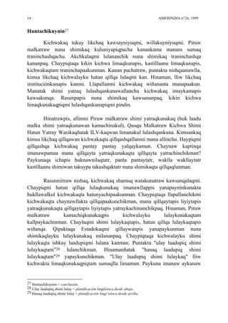 14 AMERINDIA n°24, 1999
Huntachikuynin27
Kichwakaq tukuy likchaq kawsayniyuqmi, willakuyniyuqmi. Piruw
malkatraw nuna shimikaq kuluniyapiqpacha kanankama manam sumaq
traninchashqachu. Akchkalaqmi lulananchik nuna shimikaq traninchashqa
kananpaq. Chaypiqtaqa kikin kichwa limaqkunapis, kastillaanu limaqkunapis,
kichwakaqtam traninchapaakunman. Kanan pachatraw, puntakta nishqaanawlla,
kimsa likchaq kichwalayku hatun qillqa lulaqmi kan. Hinaman, lliw likchaq
instituciónkunapis kanmi. Llapallanmi kichwakaq wiñananta munapaakun.
Manatak shimi yatraq lulashqankunawallanchu kichwakaq imaykamapis
kawsakunqa. Rasunpapis nuna shimikaq kawsananpaq, kikin kichwa
limaqkunakaqpiqmi lulashqankunapiqmi pindin.
Hinatrawpis, allinmi Piruw malkatraw shimi yatraqkunakaq (huk laadu
malka shimi yatraqkunawan kamachinakul), Qusqu Malkatraw Kichwa Shimi
Hatun Yatray Wasikaqñatak ILV-kaqwan limanakul lulashqankuna. Kimsankaq
kimsa likchaq qillqawan kichwakaqta qillqashqallanmi mana allinchu. Haypiqmi
qillqashqa kichwakaq pantay pantay yalqaykamun. Chaynaw kaptinqa
imanawpamaa mana qillqayta yatraqkunakaqta qillqayta yatrachinchikman?
Paykunaqa ichapis huknawnilaqtatr, panta pantaytatr, waklla wakllaytatr
kastillaanu shimiwan takuypa takushqaktatr nuna shimikaqta qillqaqlunman.
Rasunniitraw nishaq, kichwakaq shamuq watakunatraw kawsanqalaqmi.
Chaypiqmi hatun qillqa lulaqkunakaq imanawllappis yanapayninkunakta
hukllawalkul kichwakaqta hatunyachipaakunman. Chaypiqtaqa llapallanchikmi
kichwakaqta chaynawllakta qillqapaakunchikman, mana qillqaytapis liyiytapis
yatraqkunakaqta qillqaytapis liyiytapis yatraykachinanchikpaq. Hinaman, Piruw
malkatraw kamachiqkunakaqpis kichwalayku lulaykunakaqtam
kallpaykachinman. Chaylaqmi shimi lulaykaqtapis, hatun qillqa lulaykaqtapis
wiñanqa. Qipaktaqa Estadokaqmi qillaywanpis yanapaykunman nuna
shimikaqlayku lulaykunakaq milananpaq. Chaypiqtaqa kichwalayku shimi
lulaykaqta ishkay laadupiqmi lulana kanman. Puntakta "ulay laadupiq shimi
lulaykaqtam”28 lulanchikman. Hinamanñatak "hanaq laadupiq shimi
lulaykaqtam"29 yapaykunchikman. "Ulay laadupiq shimi lulaykaq" lliw
kichwakta limaqkunakaqpiqtam sumaqlla limamun. Paykuna imanaw aykanaw
27 Huntachikuynin = conclusión.
28 Ulay laadupiq shimi lulay = planificación lingüística desde abajo..
29 Hanaq laadupiq shimi lulay = planificación lingí¨stioca desde arriba.
 