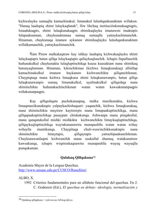 CORONEL-MOLINA S.: Piruw malka kichwapiq hatun qillqa lulay 15
kichwalayku sumaqlla kamachinakul, limanakul lulashqankunaktam willakun.
"Hanaq laadupiq shimi lulaykaqñatak", lliw likchaq instituciónkunakaqpiqpis,
Istaadukaqpis, shimi lulaqkunakaqpis shimikaqlayku imanawmi imaktapis
lulapaakunman, chaykunaktamaa sumaq sumaqlla yatraykachimanchik.
Hinaman, chaykunaqa imanaw aykanaw shimikaqlayku lulashqankunaktam
willalkamanchik, yatraykachimanchik.
Ñam Piruw malkakaqtraw kay ishkay laadupiq kichwakaqlayku shimi
lulaykaqtapis hatun qillqa lulaykaqtapis qallaykuqlunchik. Ichapis llapallanchik
huñunakulkul chaykunakta lulaqluptinchikqa kuusa kuusaktam nuna shimikaq
hatunyaqlunman. Hinaman, kikinchikmaa (kichwa limaqkunakaq) allinllap
kamachinakulkul imanaw haykanaw kichwanchikta qillqanchikman.
Chaypiqtaqa mana kichwa limaqkuna shimi lulaqkunawanpis, hatun qillqa
lulaqkunawanpis sumaq limanakulkul, uyalinakulkul qillqashqa nuna
shiminchikta huñunakachinchikman watan watan kawsakunanpaqpis
wiñakunanpaqpis.
Kay qillqashqata puchukanaapaq, malka masiikunakta, kichwa
limaqmasiikunaktapis yalpaykachishaqaari: yaqanchik, kichwa limaqkunakaq,
nuna shiminchikta maytraw kaytrawpis mana limapaakuptinchikqa, mana
qillqapaakuptinchikqa pasaypatr chinkakunqa. Ashwanpa mana pinqakullal,
mana qunqatukullal mishki mishkikta kichwanchikta limaykuqluptinchikqa,
qillqaykuqluptinchikqa waytakunanawtra munapashlla watan watan wiñay
wiñaylla muntikunqa. Chaypitaqa chuli-wawinchikkunaktapis nuna
shiminchikta limaytapis, qillqaytapis yatrachipaakunchikman.
Chaykunawanlaqmi kichwanchik mana usukullal shamuq watakunatraw
kawsakunqa, ichapis wispiruskaqnawtra munapashlla wayuq wayuqlla
punqukuman.
Qalakuq Qillqakuna30
Academia Mayor de la Lengua Quechua.
http://www.unsaac.edu.pe/CUSCO/RunaSimi/
ALBO, X.
1992 Criterios fundamentales para un alfabeto funcional del quechua. En J.
C. Godenzzi (Ed.), El quechua en debate: ideología, normalización y
30 Qalakuq qillqakuna = referencias bibliográficas.
 