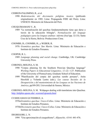 CORONEL-MOLINA S.: Piruw malka kichwapiq hatun qillqa lulay 17
CERRON-PALOMINO, R., et al.
1998 Modernización del diccionario políglota incaico (publicado
originalmente en 1905, Lima: Propaganda FIDE del Perú). Lima:
UNESCO–Ministerio de Educación del Perú.
CHUQUIMAMANI V., R.
1989 "La normalización del quechua fundamentalmente tiene que darse a
través de la educación bilingüe", Normalización del lenguaje
pedagógico para las lenguas andinas: informe final (pp. 32-33). Santa
Cruz de la Sierra, Bolivia: Producciones Cima.
COOMBS, D., COOMBS, H., y WEBER, R.
1976 Gramática quechua: San Martín. Lima: Ministerio de Educación e
Instituto de Estudios Peruanos.
COOPER, R. L.
1989 Language planning and social change. Cambridge, UK: Cambridge
University Press.
CORONEL-MOLINA, S. M.
1998 "Corpus planning for the Southern Peruvian Quechua language"
Working Papers in Educational Linguistics, 12 (2): 1-27. Publication
of the University of Pennsylvania, Graduate School of Education.
1999 "Planificación del corpus del quechua sureño peruano", Anita
Herzfeld y Yolanda Lastra (eds.), Las causas Sociales de la
Desaparición y del mantenimiento de las Lenguas en las Naciones de
América, pp189-203, Universidad de Sonora, México.
CORONEL-MOLINA, S. M. Webpages dealing with translations into Quechua.
http://dolphin.upenn.edu/~scoronel/qtransla.html
CUSIHUAMAN GUTIERREZ, A.
1976aGramática quechua: Cuzco-Collao. Lima: Ministerio de Educación e
Instituto de Estudios Peruanos.
1976bDiccionario quechua: Cuzco-Collao. Lima: Ministerio de Educación e
Instituto de Estudios Peruanos.
DEGREGORI, L. N.
1994 "Una aproximación al cusqueñismo", Allpanchis, 43/44: 441-476.
 